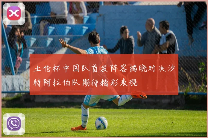 土伦杯中国队首发阵容揭晓对决沙特阿拉伯队期待精彩表现