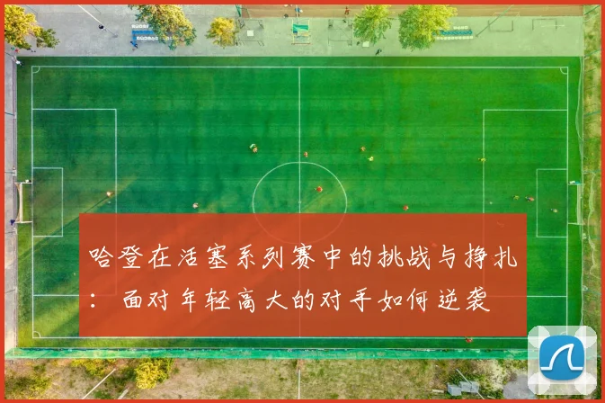 哈登在活塞系列赛中的挑战与挣扎：面对年轻高大的对手如何逆袭