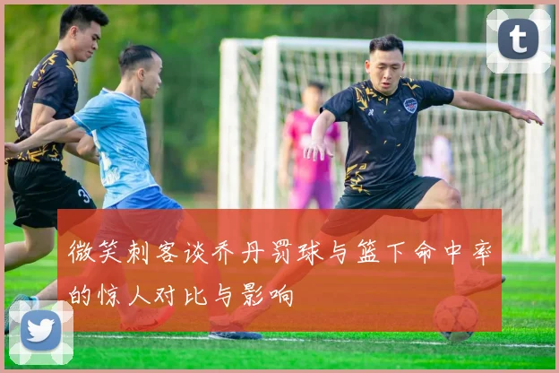 微笑刺客谈乔丹罚球与篮下命中率的惊人对比与影响