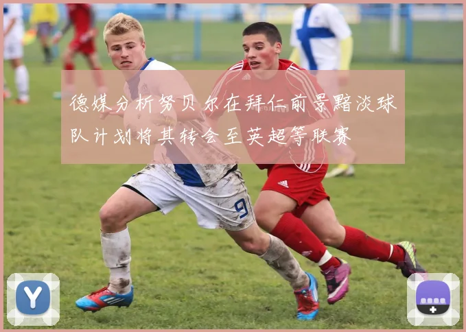 德媒分析努贝尔在拜仁前景黯淡球队计划将其转会至英超等联赛