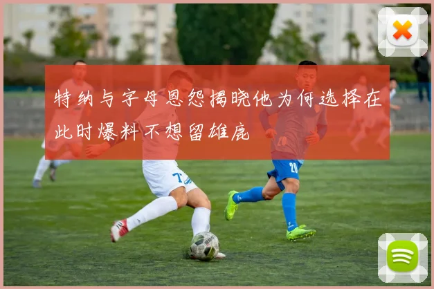 特纳与字母恩怨揭晓他为何选择在此时爆料不想留雄鹿