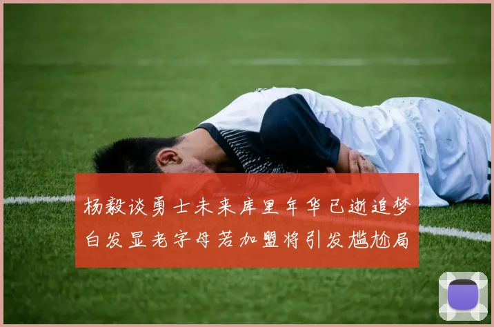 杨毅谈勇士未来库里年华已逝追梦白发显老字母若加盟将引发尴尬局面