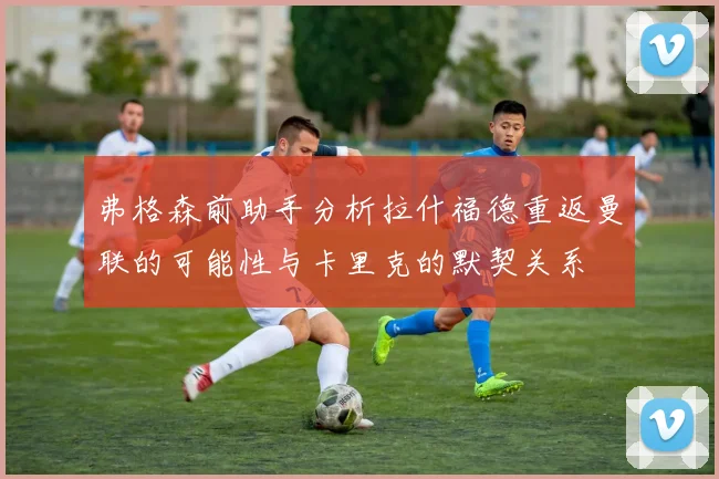 弗格森前助手分析拉什福德重返曼联的可能性与卡里克的默契关系