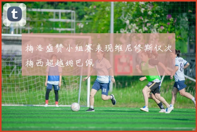 梅洛盛赞小组赛表现维尼修斯仅次梅西超越姆巴佩