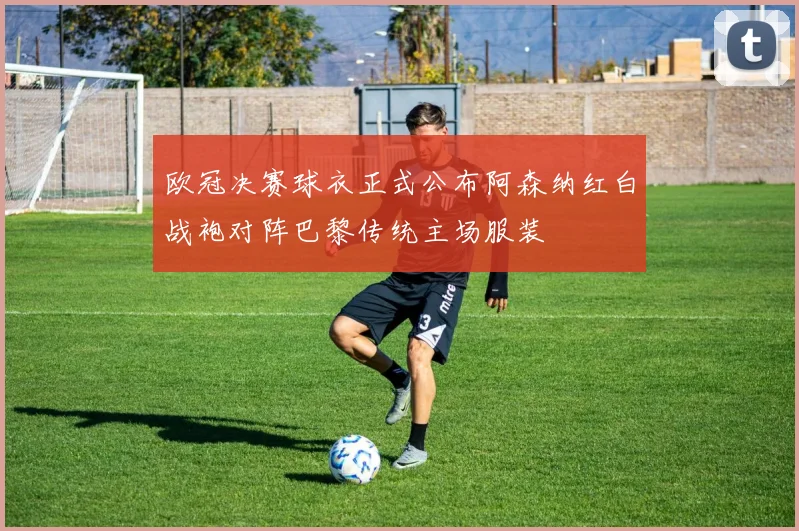 欧冠决赛球衣正式公布阿森纳红白战袍对阵巴黎传统主场服装