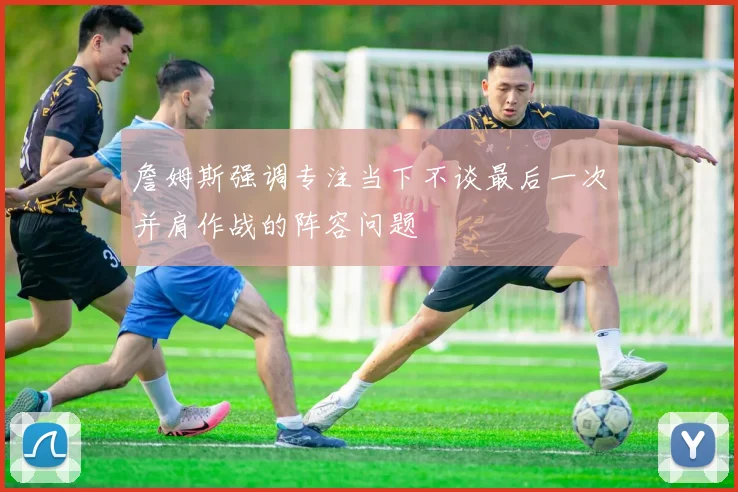 詹姆斯强调专注当下不谈最后一次并肩作战的阵容问题