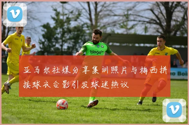 亚马尔社媒分享集训照片与梅西拼接球衣合影引发球迷热议
