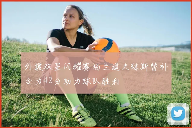 外援双星闪耀赛场兰道夫琼斯替补合力42分助力球队胜利