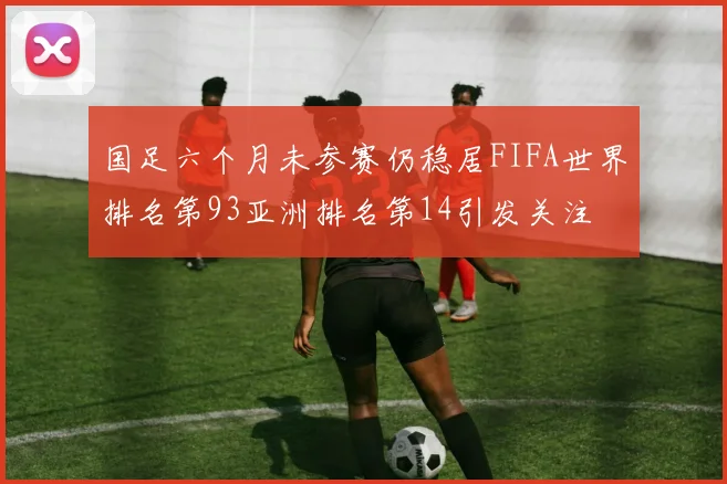 国足六个月未参赛仍稳居FIFA世界排名第93亚洲排名第14引发关注