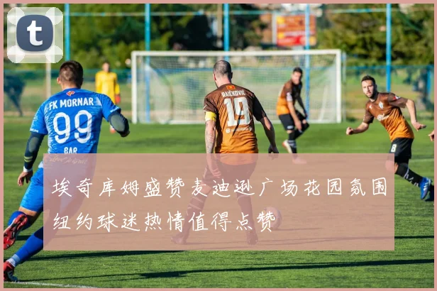 埃奇库姆盛赞麦迪逊广场花园氛围纽约球迷热情值得点赞